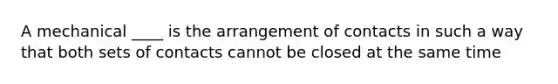 A mechanical ____ is the arrangement of contacts in such a way that both sets of contacts cannot be closed at the same time