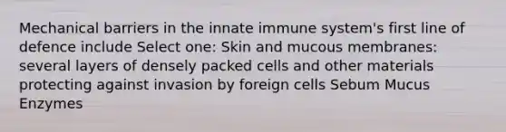 Mechanical barriers in the innate immune system's first line of defence include Select one: Skin and mucous membranes: several layers of densely packed cells and other materials protecting against invasion by foreign cells Sebum Mucus Enzymes