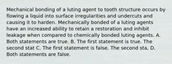 Mechanical bonding of a luting agent to tooth structure occurs by flowing a liquid into surface irregularities and undercuts and causing it to harden. Mechanically bonded of a luting agents have an increased ability to retain a restoration and inhibit leakage when compared to chemically bonded luting agents. A. Both statements are true. B. The first statement is true. The second stat C. The first statement is false. The second sta, D. Both statements are false.