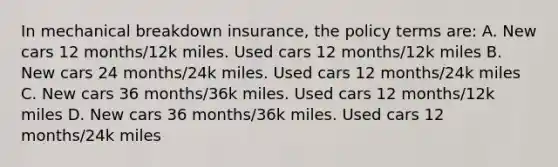 In mechanical breakdown insurance, the policy terms are: A. New cars 12 months/12k miles. Used cars 12 months/12k miles B. New cars 24 months/24k miles. Used cars 12 months/24k miles C. New cars 36 months/36k miles. Used cars 12 months/12k miles D. New cars 36 months/36k miles. Used cars 12 months/24k miles