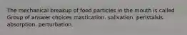 The mechanical breakup of food particles in the mouth is called Group of answer choices mastication. salivation. peristalsis. absorption. perturbation.