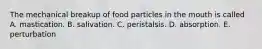 The mechanical breakup of food particles in the mouth is called A. mastication. B. salivation. C. peristalsis. D. absorption. E. perturbation