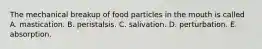 The mechanical breakup of food particles in the mouth is called A. mastication. B. peristalsis. C. salivation. D. perturbation. E. absorption.