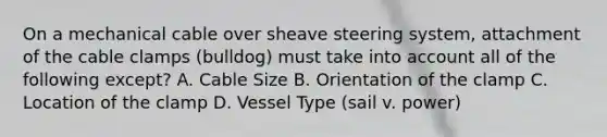 On a mechanical cable over sheave steering system, attachment of the cable clamps (bulldog) must take into account all of the following except? A. Cable Size B. Orientation of the clamp C. Location of the clamp D. Vessel Type (sail v. power)