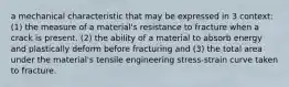 a mechanical characteristic that may be expressed in 3 context: (1) the measure of a material's resistance to fracture when a crack is present. (2) the ability of a material to absorb energy and plastically deform before fracturing and (3) the total area under the material's tensile engineering stress-strain curve taken to fracture.