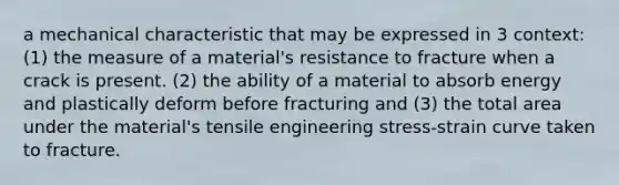 a mechanical characteristic that may be expressed in 3 context: (1) the measure of a material's resistance to fracture when a crack is present. (2) the ability of a material to absorb energy and plastically deform before fracturing and (3) the total area under the material's tensile engineering stress-strain curve taken to fracture.