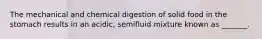 The mechanical and chemical digestion of solid food in the stomach results in an acidic, semifluid mixture known as _______.