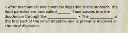 • After mechanical and chemical digestion in the stomach, the food particles are now called _______. Food passes into the duodenum through the ________________. • The _____________ is the first part of the small intestine and is primarily involved in chemical digestion.