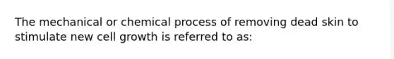 The mechanical or chemical process of removing dead skin to stimulate new cell growth is referred to as: