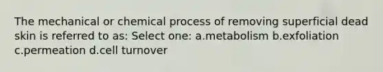 The mechanical or chemical process of removing superficial dead skin is referred to as: Select one: a.metabolism b.exfoliation c.permeation d.cell turnover