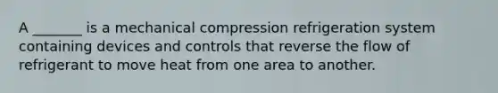 A _______ is a mechanical compression refrigeration system containing devices and controls that reverse the flow of refrigerant to move heat from one area to another.