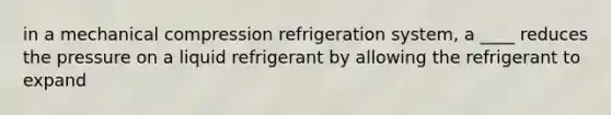 in a mechanical compression refrigeration system, a ____ reduces the pressure on a liquid refrigerant by allowing the refrigerant to expand