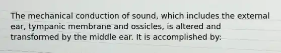 The mechanical conduction of sound, which includes the external ear, tympanic membrane and ossicles, is altered and transformed by the middle ear. It is accomplished by: