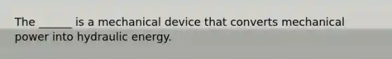 The ______ is a mechanical device that converts mechanical power into hydraulic energy.