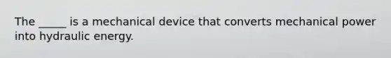 The _____ is a mechanical device that converts mechanical power into hydraulic energy.