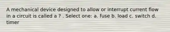 A mechanical device designed to allow or interrupt current flow in a circuit is called a ? . Select one: a. fuse b. load c. switch d. timer