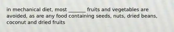 in mechanical diet, most _______ fruits and vegetables are avoided, as are any food containing seeds, nuts, dried beans, coconut and dried fruits