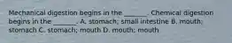 Mechanical digestion begins in the _______. Chemical digestion begins in the _______. A. stomach; small intestine B. mouth; stomach C. stomach; mouth D. mouth; mouth