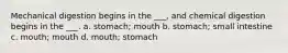 Mechanical digestion begins in the ___, and chemical digestion begins in the ___. a. stomach; mouth b. stomach; small intestine c. mouth; mouth d. mouth; stomach