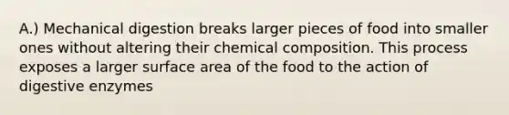 A.) Mechanical digestion breaks larger pieces of food into smaller ones without altering their chemical composition. This process exposes a larger surface area of the food to the action of digestive enzymes