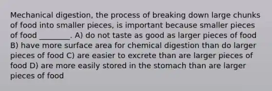 Mechanical digestion, the process of breaking down large chunks of food into smaller pieces, is important because smaller pieces of food ________. A) do not taste as good as larger pieces of food B) have more surface area for chemical digestion than do larger pieces of food C) are easier to excrete than are larger pieces of food D) are more easily stored in the stomach than are larger pieces of food