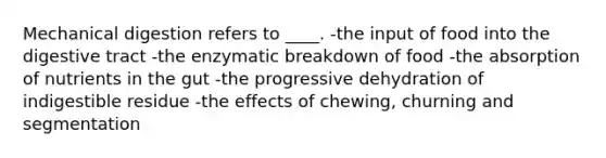 Mechanical digestion refers to ____. -the input of food into the digestive tract -the enzymatic breakdown of food -the absorption of nutrients in the gut -the progressive dehydration of indigestible residue -the effects of chewing, churning and segmentation