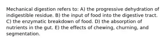 Mechanical digestion refers to: A) the progressive dehydration of indigestible residue. B) the input of food into the digestive tract. C) the enzymatic breakdown of food. D) the absorption of nutrients in the gut. E) the effects of chewing, churning, and segmentation.