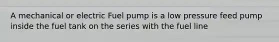 A mechanical or electric Fuel pump is a low pressure feed pump inside the fuel tank on the series with the fuel line