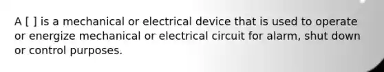 A [ ] is a mechanical or electrical device that is used to operate or energize mechanical or electrical circuit for alarm, shut down or control purposes.