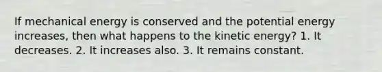 If mechanical energy is conserved and the potential energy increases, then what happens to the kinetic energy? 1. It decreases. 2. It increases also. 3. It remains constant.