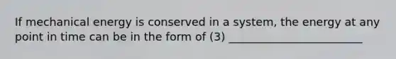 If mechanical energy is conserved in a system, the energy at any point in time can be in the form of (3) ________________________