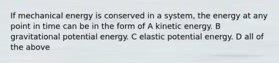 If mechanical energy is conserved in a system, the energy at any point in time can be in the form of A kinetic energy. B gravitational potential energy. C elastic potential energy. D all of the above