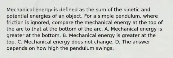 Mechanical energy is defined as the sum of the kinetic and potential energies of an object. For a simple pendulum, where friction is ignored, compare the mechanical energy at the top of the arc to that at the bottom of the arc. A. Mechanical energy is greater at the bottom. B. Mechanical energy is greater at the top. C. Mechanical energy does not change. D. The answer depends on how high the pendulum swings.