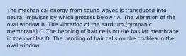 The mechanical energy from sound waves is transduced into neural impulses by which process below? A. The vibration of the oval window B. The vibration of the eardrum (tympanic membrane) C. The bending of hair cells on the basilar membrane in the cochlea D. The bending of hair cells on the cochlea in the oval window