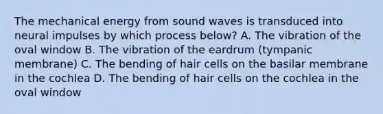 The mechanical energy from sound waves is transduced into neural impulses by which process below? A. The vibration of the oval window B. The vibration of the eardrum (tympanic membrane) C. The bending of hair cells on the basilar membrane in the cochlea D. The bending of hair cells on the cochlea in the oval window