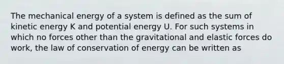 The mechanical energy of a system is defined as the sum of kinetic energy K and potential energy U. For such systems in which no forces other than the gravitational and elastic forces do work, the law of conservation of energy can be written as