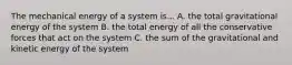 The mechanical energy of a system is... A. the total gravitational energy of the system B. the total energy of all the conservative forces that act on the system C. the sum of the gravitational and kinetic energy of the system