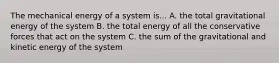 The mechanical energy of a system is... A. the total gravitational energy of the system B. the total energy of all the conservative forces that act on the system C. the sum of the gravitational and kinetic energy of the system