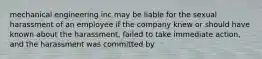 mechanical engineering inc may be liable for the sexual harassment of an employee if the company knew or should have known about the harassment, failed to take immediate action, and the harassment was committed by