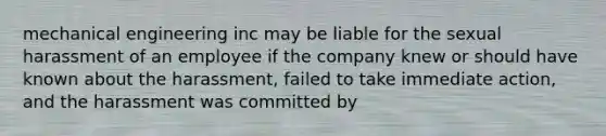 mechanical engineering inc may be liable for the sexual harassment of an employee if the company knew or should have known about the harassment, failed to take immediate action, and the harassment was committed by