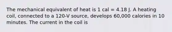 The mechanical equivalent of heat is 1 cal = 4.18 J. A heating coil, connected to a 120-V source, develops 60,000 calories in 10 minutes. The current in the coil is