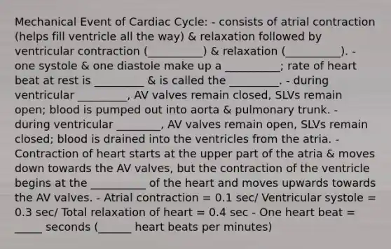 Mechanical Event of Cardiac Cycle: - consists of atrial contraction (helps fill ventricle all the way) & relaxation followed by ventricular contraction (__________) & relaxation (__________). - one systole & one diastole make up a __________; rate of heart beat at rest is _________ & is called the _________. - during ventricular _________, AV valves remain closed, SLVs remain open; blood is pumped out into aorta & pulmonary trunk. - during ventricular ________, AV valves remain open, SLVs remain closed; blood is drained into the ventricles from the atria. - Contraction of heart starts at the upper part of the atria & moves down towards the AV valves, but the contraction of the ventricle begins at the __________ of the heart and moves upwards towards the AV valves. - Atrial contraction = 0.1 sec/ Ventricular systole = 0.3 sec/ Total relaxation of heart = 0.4 sec - One heart beat = _____ seconds (______ heart beats per minutes)