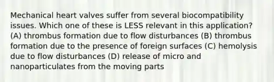 Mechanical heart valves suffer from several biocompatibility issues. Which one of these is LESS relevant in this application? (A) thrombus formation due to flow disturbances (B) thrombus formation due to the presence of foreign surfaces (C) hemolysis due to flow disturbances (D) release of micro and nanoparticulates from the moving parts
