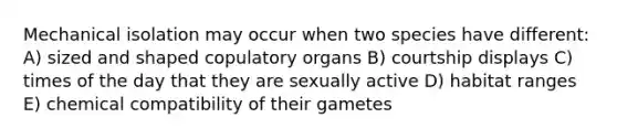 Mechanical isolation may occur when two species have different: A) sized and shaped copulatory organs B) courtship displays C) times of the day that they are sexually active D) habitat ranges E) chemical compatibility of their gametes