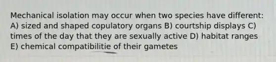 Mechanical isolation may occur when two species have different: A) sized and shaped copulatory organs B) courtship displays C) times of the day that they are sexually active D) habitat ranges E) chemical compatibilitie of their gametes