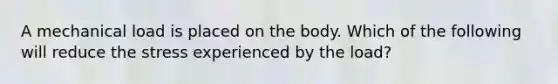 A mechanical load is placed on the body. Which of the following will reduce the stress experienced by the load?