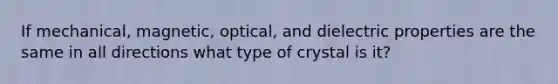 If mechanical, magnetic, optical, and dielectric properties are the same in all directions what type of crystal is it?