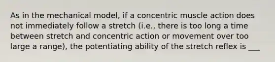 As in the mechanical model, if a concentric muscle action does not immediately follow a stretch (i.e., there is too long a time between stretch and concentric action or movement over too large a range), the potentiating ability of the stretch reflex is ___