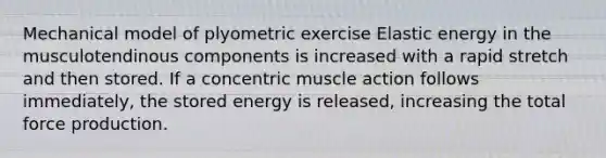 Mechanical model of plyometric exercise Elastic energy in the musculotendinous components is increased with a rapid stretch and then stored. If a concentric muscle action follows immediately, the stored energy is released, increasing the total force production.