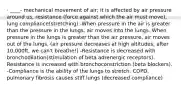 · ____- mechanical movement of air; it is affected by air pressure around us, resistance (force against which the air must move), lung compliance(stretching) -When pressure in the air is greater than the pressure in the lungs, air moves into the lungs. When pressure in the lungs is greater than the air pressure, air moves out of the lungs. (air pressure decreases at high altitudes, after 10,000ft, we can't breathe!) -Resistance is decreased with bronchodilation(stimulation of beta adrenergic receptors). Resistance is increased with bronchoconstriction (beta blockers). -Compliance is the ability of the lungs to stretch. COPD, pulmonary fibrosis causes stiff lungs (decreased compliance)